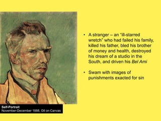 •! A stranger – an “ill-starred
wretch” who had failed his family,
killed his father, bled his brother
of money and health, destroyed
his dream of a studio in the
South, and driven his Bel Ami
•! Swam with images of
punishments exacted for sin

Self-Portrait
November-December 1888, Oil on Canvas

 