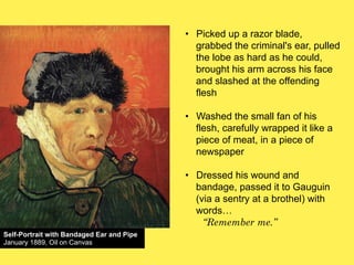 •! Picked up a razor blade,
grabbed the criminal's ear, pulled
the lobe as hard as he could,
brought his arm across his face
and slashed at the offending
flesh
•! Washed the small fan of his
flesh, carefully wrapped it like a
piece of meat, in a piece of
newspaper
•! Dressed his wound and
bandage, passed it to Gauguin
(via a sentry at a brothel) with
words!
“Remember me.”
Self-Portrait with Bandaged Ear and Pipe
January 1889, Oil on Canvas

 