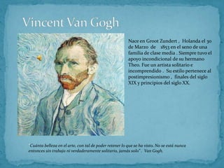 Vincent Van Gogh Nace en Groot Zundert ,  Holanda el 30 de Marzo  de    1853 en el seno de una familia de clase media . Siempre tuvo el apoyo incondicional de su hermano Theo. Fue un artista solitario e incomprendido .  Su estilo pertenece al postimpresionismo ,  finales del siglo XIX y principios del siglo XX. “Cuánta belleza en el arte, con tal de poder retener lo que se ha visto. No se está nunca entonces sin trabajo ni verdaderamente solitario, jamás solo” .  Van Gogh. 