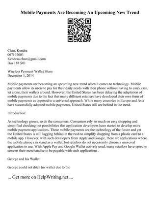 Mobile Payments Are Becoming An Upcoming New Trend
Chan, Kendra
007192003
Kendraa.chan@gmail.com
Bus 188 S01
Wireless Payment Wallet Share
December 1, 2014
Mobile payments are becoming an upcoming new trend when it comes to technology. Mobile
payments allow its users to pay for their daily needs with their phone without having to carry cash,
let alone, their wallets around. However, the United States has been delaying the adaptation of
mobile payments due to the fact that many different retailers have developed their own form of
mobile payments as opposed to a universal approach. While many countries in Europe and Asia
have successfully adopted mobile payments, United States still are behind in the trend.
Introduction:
As technology grows, so do the consumers. Consumers rely so much on easy shopping and
simplified checking out possibilities that application developers have started to develop more
mobile payment applications. These mobile payments are the technology of the future and yet
the United States is still lagging behind in the rush to simplify shopping from a plastic card to a
mobile app. However, with such developers from Apple and Google, there are applications where
the mobile phone can stand as a wallet, but retailors do not necessarily choose a universal
application to use. With Apple Pay and Google Wallet actively used, many retailors have opted to
convert their merchandise to be payable with such applications .
George and his Wallet:
George could not ditch his wallet due to the
... Get more on HelpWriting.net ...
 