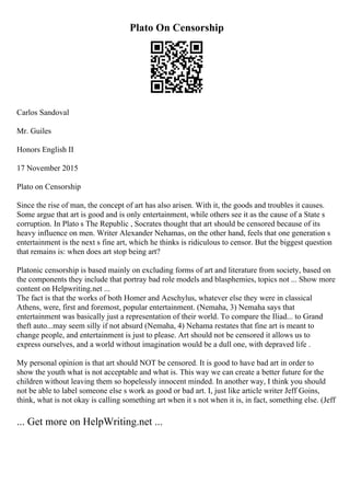 Plato On Censorship
Carlos Sandoval
Mr. Guiles
Honors English II
17 November 2015
Plato on Censorship
Since the rise of man, the concept of art has also arisen. With it, the goods and troubles it causes.
Some argue that art is good and is only entertainment, while others see it as the cause of a State s
corruption. In Plato s The Republic , Socrates thought that art should be censored because of its
heavy influence on men. Writer Alexander Nehamas, on the other hand, feels that one generation s
entertainment is the next s fine art, which he thinks is ridiculous to censor. But the biggest question
that remains is: when does art stop being art?
Platonic censorship is based mainly on excluding forms of art and literature from society, based on
the components they include that portray bad role models and blasphemies, topics not ... Show more
content on Helpwriting.net ...
The fact is that the works of both Homer and Aeschylus, whatever else they were in classical
Athens, were, first and foremost, popular entertainment. (Nemaha, 3) Nemaha says that
entertainment was basically just a representation of their world. To compare the Iliad... to Grand
theft auto...may seem silly if not absurd (Nemaha, 4) Nehama restates that fine art is meant to
change people, and entertainment is just to please. Art should not be censored it allows us to
express ourselves, and a world without imagination would be a dull one, with depraved life .
My personal opinion is that art should NOT be censored. It is good to have bad art in order to
show the youth what is not acceptable and what is. This way we can create a better future for the
children without leaving them so hopelessly innocent minded. In another way, I think you should
not be able to label someone else s work as good or bad art. I, just like article writer Jeff Goins,
think, what is not okay is calling something art when it s not when it is, in fact, something else. (Jeff
... Get more on HelpWriting.net ...
 