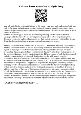 Kirkham Instruments Case Analysis Essay
You will undoubtedly wish to add/subtract to this paper. I received a high grade on this but it was
early in the course and so less analyses were expected. Meaning, you will want to apply those
course concepts that suggest alternatives that actors in this case could choose, as relevant to where
you are in the course.
Kirkham had a strategy on paper, but it was too vague to help select which New Product
Development to fund/cancel. The Harvard professors presented tools to help structure these
decisions, but division leaders did not want to see their projects cut, so they criticized the list and
delayed action, resulting in no development or implementation of a strategy.
Kirkham Instruments was a manufacturer of laboratory ... Show more content on Helpwriting.net ...
Kirkham Instruments needed to become more closely coordinated between each division with
regards to the design of new features and the market introduction of the products while also
coordinating the development of new equipment with the analytical software features desired by
the customers Kirkham s strategy was to integrate the different systems of each division into an all
inclusive product and also to involve all the divisions together with regards to product
development, instead of letting each division be responsible for just products within that division.
Mr. Donaldson chose Kathleen Quinn, Vice President of R D, to be responsible for coordinating the
development of new products. This proved to be quite a challenging task considering that each
managing director (of each division) still retained responsibility for the turnover and profitability
of their respective decisions and also for the strategies to achieve the goals of their divisions. In
addition, regardless of the trend of their customers in purchasing integrated systems, the majority
of each division s turnover came from the sale of stand alone products. Again, Mr. Donaldson was
instrumental in developing a plan to move forward. He had read a report of three Harvard
Business School (HBS) professors who had been studying the problems of managing new product
development for nearly a decade and instructed Ms. Quinn to invite them to conduct a seminar
... Get more on HelpWriting.net ...
 