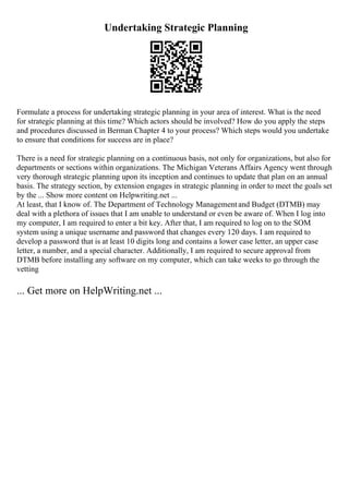 Undertaking Strategic Planning
Formulate a process for undertaking strategic planning in your area of interest. What is the need
for strategic planning at this time? Which actors should be involved? How do you apply the steps
and procedures discussed in Berman Chapter 4 to your process? Which steps would you undertake
to ensure that conditions for success are in place?
There is a need for strategic planning on a continuous basis, not only for organizations, but also for
departments or sections within organizations. The Michigan Veterans Affairs Agency went through
very thorough strategic planning upon its inception and continues to update that plan on an annual
basis. The strategy section, by extension engages in strategic planning in order to meet the goals set
by the ... Show more content on Helpwriting.net ...
At least, that I know of. The Department of Technology Managementand Budget (DTMB) may
deal with a plethora of issues that I am unable to understand or even be aware of. When I log into
my computer, I am required to enter a bit key. After that, I am required to log on to the SOM
system using a unique username and password that changes every 120 days. I am required to
develop a password that is at least 10 digits long and contains a lower case letter, an upper case
letter, a number, and a special character. Additionally, I am required to secure approval from
DTMB before installing any software on my computer, which can take weeks to go through the
vetting
... Get more on HelpWriting.net ...
 