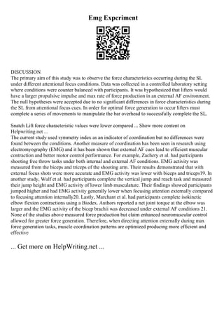 Emg Experiment
DISCUSSION
The primary aim of this study was to observe the force characteristics occurring during the SL
under different attentional focus conditions. Data was collected in a controlled laboratory setting
where conditions were counter balanced with participants. It was hypothesized that lifters would
have a larger propulsive impulse and max rate of force production in an external AF environment.
The null hypotheses were accepted due to no significant differences in force characteristics during
the SL from attentional focus cues. In order for optimal force generation to occur lifters must
complete a series of movements to manipulate the bar overhead to successfully complete the SL.
Snatch Lift force characteristic values were lower compared ... Show more content on
Helpwriting.net ...
The current study used symmetry index as an indicator of coordination but no differences were
found between the conditions. Another measure of coordination has been seen in research using
electromyography (EMG) and it has been shown that external AF cues lead to efficient muscular
contraction and better motor control performance. For example, Zachery et al. had participants
shooting free throw tasks under both internal and external AF conditions. EMG activity was
measured from the biceps and triceps of the shooting arm. Their results demonstrated that with
external focus shots were more accurate and EMG activity was lower with biceps and triceps19. In
another study, Wulf et al. had participants complete the vertical jump and reach task and measured
their jump height and EMG activity of lower limb musculature. Their findings showed participants
jumped higher and had EMG activity generally lower when focusing attention externally compared
to focusing attention internally20. Lastly, Marchant et al. had participants complete isokinetic
elbow flexion contractions using a Biodex. Authors reported a net joint torque at the elbow was
larger and the EMG activity of the bicep brachii was decreased under external AF conditions 21.
None of the studies above measured force production but claim enhanced neuromuscular control
allowed for greater force generation. Therefore, when directing attention externally during max
force generation tasks, muscle coordination patterns are optimized producing more efficient and
effective
... Get more on HelpWriting.net ...
 