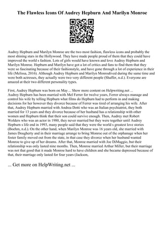 The Flawless Icons Of Audrey Hepburn And Marilyn Monroe
Audrey Hepburn and Marilyn Monroe are the two most fashion, flawless icons and probably the
most shining stars in the Hollywood. They have made people proud of them that they could have
improved the world s fashion. Lots of girls would have known and love Audrey Hepburn and
Marilyn Monroe. Hepburn and Marilyn have got a lot of critics and fans to find them that they
were so fascinating because of their fashionstyle, and have gone through a lot of experience in their
life (Melissa, 2016). Although Audrey Hepburn and Marilyn Monroelived during the same time and
were both actresses, they actually were two very different people (Shaffer, n.d.). Everyone are
amazed at their two different personality types.
First, Audrey Hepburn was born on May ... Show more content on Helpwriting.net ...
Audrey Hepburn has been married with Mel Ferrer for twelve years, Ferrer always manage and
control his wife by telling Hepburn what films do Hepburn had to perform in and making
decisions for her however they divorce because of Ferrer was tired of arranging his wife. After
that, Audrey Hepburn married with Andrea Dotti who was an Italian psychiatrist, they both
married for 13 years and they divorce because of her husband has a relationship with other
women and Hepburn think that their son could survive enough. Then, Audrey met Robert
Wolders who was an actor in 1980, they never married but they were together until Audrey
Hepburn s life end in 1993, many people said that they were the world s greatest love stories
(Boehm, n.d.). On the other hand, when Marilyn Monroe was 16 years old, she married with
James Dougherty and in their marriage arrange to bring Monroe out of the orphanage when her
foster family moved out from the state, in that case they divorce when her husband wanted
Monroe to give up of her dreams. After that, Monroe married with Joe DiMaggio, but their
relationship was only lasted nine months. Then, Monroe married Arthur Miller, but their marriage
was not that good that it made Monroe hard to have children and she became depressed because of
that, their marriage only lasted for four years (Jackson,
... Get more on HelpWriting.net ...
 