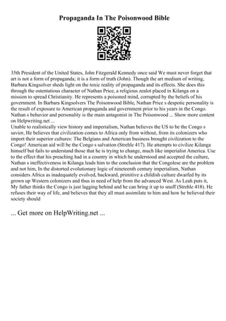 Propaganda In The Poisonwood Bible
35th President of the United States, John Fitzgerald Kennedy once said We must never forget that
art is not a form of propaganda; it is a form of truth (John). Though the art medium of writing,
Barbara Kingsolver sheds light on the toxic reality of propaganda and its effects. She does this
through the ostentatious character of Nathan Price, a religious zealot placed in Kilanga on a
mission to spread Christianity. He represents a poisoned mind, corrupted by the beliefs of his
government. In Barbara Kingsolvers The Poisonwood Bible, Nathan Price s despotic personality is
the result of exposure to American propaganda and government prior to his years in the Congo.
Nathan s behavior and personality is the main antagonist in The Poisonwood ... Show more content
on Helpwriting.net ...
Unable to realistically view history and imperialism, Nathan believes the US to be the Congo s
savior, He believes that civilization comes to Africa only from without, from its colonizers who
import their superior cultures: The Belgians and American business brought civilization to the
Congo! American aid will be the Congo s salvation (Strehle 417). He attempts to civilize Kilanga
himself but fails to understand those that he is trying to change, much like imperialist America. Use
to the effect that his preaching had in a country in which he understood and accepted the culture,
Nathan s ineffectiveness in Kilanga leads him to the conclusion that the Congolese are the problem
and not him, In the distorted evolutionary logic of nineteenth century imperialism, Nathan
considers Africa as inadequately evolved, backward, primitive a childish culture dwarfed by its
grown up Western colonizers and thus in need of help from the advanced West. As Leah puts it,
My father thinks the Congo is just lagging behind and he can bring it up to snuff (Strehle 418). He
refuses their way of life, and believes that they all must assimilate to him and how he believed their
society should
... Get more on HelpWriting.net ...
 