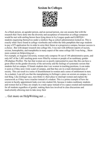 Sexism In Colleges
As a black person, an agender person, and an asexual person, one can assume that with the
research that I have done into the diversity and acceptance of minorities at college campuses
would be met with smiling brown faces lying down in Ivy League quads and LGBTQA+
students organizing themselves under a rainbow flag as school administration looked on. This is
exactly what I have found in college viewbooks and within the little pamphlets that urge students
to pay a $75 application fee in order to seize their future at a progressive campus, because success is
a choice . But with deeper research into college life, I was met with different reports of racism,
sexism, homophobia, and transphobia in many aspect of the same college life I was being... Show
more content on Helpwriting.net ...
For example, at Augusta University, women only compose 56 out of 148 administrative posts, and
only 647 of the 1,481 teaching posts were filled by women or people of an nonbinary gender
(Workplace Profile). The fact that women are so poorly represented in cases like this can have a
great effect on the gender diversity of the university and the feelings of systematic sexism that
students feel on campus. If female students don t see women in teaching positions, it can make
it seem as if they aren t truly a part of campus, and that they are in a male dominated area of
society. This can result in a sense of disentitlement in women and a sense of entitlement in men.
As a student, I can tell you that the mansplaining in Zeilinger s piece on sexism on campus, is a
real thing. Like Zeilinger says, men think it s their place to interrupt women and explain the
coursework as if they were a teacher instead of a student. This is a prime example of how the
sexism in faculty appointment leaks over into student life, because it makes nonbinary students
and women feel as if they are simply in a male space instead of in a space created and maintained
for all students regardless of gender, making them less involved in class discussions and
inadvertently allowing men to take away their
... Get more on HelpWriting.net ...
 