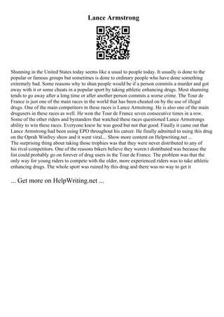 Lance Armstrong
Shunning in the United States today seems like a usual to people today. It usually is done to the
popular or famous groups but sometimes is done to ordinary people who have done something
extremely bad. Some reasons why to shun people would be if a person commits a murder and got
away with it or some cheats in a popular sport by taking athletic enhancing drugs. Most shunning
tends to go away after a long time or after another person commits a worse crime. The Tour de
France is just one of the main races in the world that has been cheated on by the use of illegal
drugs. One of the main competitors in these races is Lance Armstrong. He is also one of the main
drugusers in these races as well. He won the Tour de France seven consecutive times in a row.
Some of the other riders and bystanders that watched these races questioned Lance Armstrongs
ability to win these races. Everyone knew he was good but not that good. Finally it came out that
Lance Armstrong had been using EPO throughout his career. He finally admitted to using this drug
on the Oprah Winfrey show and it went viral.... Show more content on Helpwriting.net ...
The surprising thing about taking those trophies was that they were never distributed to any of
his rival competitors. One of the reasons bikers believe they weren t distributed was because the
list could probably go on forever of drug users in the Tour de France. The problem was that the
only way for young riders to compete with the older, more experienced riders was to take athletic
enhancing drugs. The whole sport was ruined by this drug and there was no way to get it
... Get more on HelpWriting.net ...
 