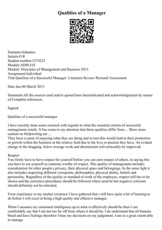 Qualities of a Manager
Surname:Johannes
Initials:O R
Student number:3374223
Module:ADM 618
Module: Principles of Management and Business 2013
Assignment:Individual
Title:Qualities of a Successful Manager: Literature Review Personal Assessment
Date due:06 March 2013
Statement:All the sources used and/or quoted have beenindicated and acknowledgement by means
of Complete references.
Signed:
Qualities of a successful manager
I have recently done some research with regards to what the essential criteria of successful
management entails. It has come to my attention that these qualities differ from ... Show more
content on Helpwriting.net ...
They have a sense of enjoying what they are doing and in turn this would lead to their promotion
or growth within the business or the relative field due to the love or passion they have. An evident
change in the dragging, below average work and absenteeism will noticeably be improved.
Respect
You firstly have to have respect for yourself before you can earn respect of others, in saying this
you have to see yourself as someone worthy of respect. This quality of management includes
consideration for other people s privacy, their physical space and belongings. In the same light it
also includes respecting different viewpoints, philosophies, physical ability, beliefs and
personality. Regardless of the quality or standard of work of the employee, respect still has to be
shown and the corrective procedures should be followed where need be but negative criticism
should definitely not be tolerated.
From experience in my market existence I have gathered that i still have quite a bit of learning to
do before I will excel at being a high quality and effective manager.
When I measure my emotional intelligence up to what it effectively should be then I can
comfortably say that I am not too far off from where it should be. I do understand that all humans
bleed and have feelings therefore I base my decisions on my judgement. I am to a great extent able
to manage
 