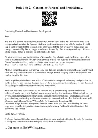 Dttls Unit 2.1 Continuing Personal and Professional...
Continuing Personal and Professional Development
Task 1:
The role of a teacher has changed considerably over the years in the past the teacher may have
been perceived as being the fountain of all knowledge and the purveyor of information. I would
like to think we are still the fountain of all knowledge but the way we deliver our courses has
changed considerably. We no longer stand at the front of the class with rows and rows of learners
sitting waiting for us to transmit the information to them.
As a teacher we are now the facilitator of knowledge. Our job is to guide the learners and allow
them to take responsibility for there own learning. We are less likely to have students in rows in
front of us and more likely to have ... Show more content on Helpwriting.net ...
Then look at each of those parts and think why did it go that way?
Abstract conceptualization is when we come to a decision about what we would do differently next
time. The way we would come to a decision is through further studying or staff development and
reading the right literature.
Active experimentation is the conclusion of our abstract conceptualization stage and provides the
platform that we can plan our changes. Once we have administered these changes we can then start
the cycle again and have some new concrete experiences.
Kolb also described how Lewin s action research and T group training in laboratories was
influenced by the concept of feedback that was used by electrical engineers. This feedback process
involved concrete experience; observations and reflections; formation of abstract concepts and
generalizations; and testing implications of concepts in new situations . The similarities with Kolb
s learning cycle (Beard, Colin; Wilson, John P.. Experiential Learningp.32)
One of the things that first brought my attention to this book was that I was looking for some
inspiration on reflective practices in engineering which is my field and it s for this reason that I
discovered this section.
Gibbs Reflective Cycle
Professor Graham Gibbs has came illustrated his six stage cycle of reflection. In order for learning
to take place Gibbs believes that the cycle below must be completed.
... Get more on HelpWriting.net ...
 