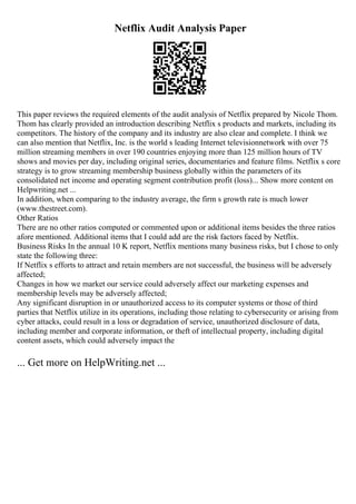 Netflix Audit Analysis Paper
This paper reviews the required elements of the audit analysis of Netflix prepared by Nicole Thom.
Thom has clearly provided an introduction describing Netflix s products and markets, including its
competitors. The history of the company and its industry are also clear and complete. I think we
can also mention that Netflix, Inc. is the world s leading Internet televisionnetwork with over 75
million streaming members in over 190 countries enjoying more than 125 million hours of TV
shows and movies per day, including original series, documentaries and feature films. Netflix s core
strategy is to grow streaming membership business globally within the parameters of its
consolidated net income and operating segment contribution profit (loss)... Show more content on
Helpwriting.net ...
In addition, when comparing to the industry average, the firm s growth rate is much lower
(www.thestreet.com).
Other Ratios
There are no other ratios computed or commented upon or additional items besides the three ratios
afore mentioned. Additional items that I could add are the risk factors faced by Netflix.
Business Risks In the annual 10 K report, Netflix mentions many business risks, but I chose to only
state the following three:
If Netflix s efforts to attract and retain members are not successful, the business will be adversely
affected;
Changes in how we market our service could adversely affect our marketing expenses and
membership levels may be adversely affected;
Any significant disruption in or unauthorized access to its computer systems or those of third
parties that Netflix utilize in its operations, including those relating to cybersecurity or arising from
cyber attacks, could result in a loss or degradation of service, unauthorized disclosure of data,
including member and corporate information, or theft of intellectual property, including digital
content assets, which could adversely impact the
... Get more on HelpWriting.net ...
 