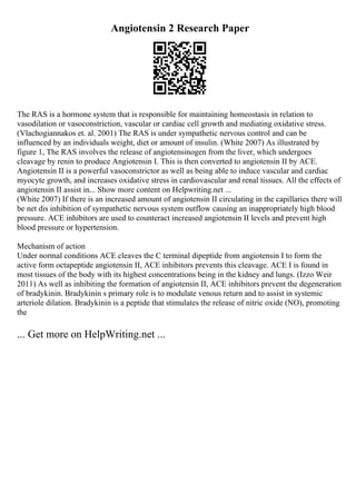 Angiotensin 2 Research Paper
The RAS is a hormone system that is responsible for maintaining homeostasis in relation to
vasodilation or vasoconstriction, vascular or cardiac cell growth and mediating oxidative stress.
(Vlachogiannakos et. al. 2001) The RAS is under sympathetic nervous control and can be
influenced by an individuals weight, diet or amount of insulin. (White 2007) As illustrated by
figure 1, The RAS involves the release of angiotensinogen from the liver, which undergoes
cleavage by renin to produce Angiotensin I. This is then converted to angiotensin II by ACE.
Angiotensin II is a powerful vasoconstrictor as well as being able to induce vascular and cardiac
myocyte growth, and increases oxidative stress in cardiovascular and renal tissues. All the effects of
angiotensin II assist in... Show more content on Helpwriting.net ...
(White 2007) If there is an increased amount of angiotensin II circulating in the capillaries there will
be net dis inhibition of sympathetic nervous system outflow causing an inappropriately high blood
pressure. ACE inhibitors are used to counteract increased angiotensin II levels and prevent high
blood pressure or hypertension.
Mechanism of action
Under normal conditions ACE cleaves the C terminal dipeptide from angiotensin I to form the
active form octapeptide angiotensin II, ACE inhibitors prevents this cleavage. ACE I is found in
most tissues of the body with its highest concentrations being in the kidney and lungs. (Izzo Weir
2011) As well as inhibiting the formation of angiotensin II, ACE inhibitors prevent the degeneration
of bradykinin. Bradykinin s primary role is to modulate venous return and to assist in systemic
arteriole dilation. Bradykinin is a peptide that stimulates the release of nitric oxide (NO), promoting
the
... Get more on HelpWriting.net ...
 