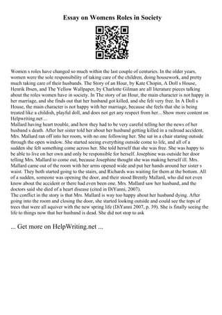 Essay on Womens Roles in Society
Women s roles have changed so much within the last couple of centuries. In the older years,
women were the sole responsibility of taking care of the children, doing housework, and pretty
much taking care of their husbands. The Story of an Hour, by Kate Chopin, A Doll s House,
Henrik Ibsen, and The Yellow Wallpaper, by Charlotte Gilman are all literature pieces talking
about the roles women have in society. In The story of an Hour, the main character is not happy in
her marriage, and she finds out that her husband got killed, and she felt very free. In A Doll s
House, the main character is not happy with her marriage, because she feels that she is being
treated like a childish, playful doll, and does not get any respect from her... Show more content on
Helpwriting.net ...
Mallard having heart trouble, and how they had to be very careful telling her the news of her
husband s death. After her sister told her about her husband getting killed in a railroad accident,
Mrs. Mallard ran off into her room, with no one following her. She sat in a chair staring outside
through the open window. She started seeing everything outside come to life, and all of a
sudden she felt something come across her. She told herself that she was free. She was happy to
be able to live on her own and only be responsible for herself. Josephine was outside her door
telling Mrs. Mallard to come out, because Josephine thought she was making herself ill. Mrs.
Mallard came out of the room with her arms opened wide and put her hands around her sister s
waist. They both started going to the stairs, and Richards was waiting for them at the bottom. All
of a sudden, someone was opening the door, and their stood Brently Mallard, who did not even
know about the accident or there had even been one. Mrs. Mallard saw her husband, and the
doctors said she died of a heart disease (cited in DiYanni, 2007).
The conflict in the story is that Mrs. Mallard is way too happy about her husband dying. After
going into the room and closing the door, she started looking outside and could see the tops of
trees that were all aquiver with the new spring life (DiYanni 2007, p. 39). She is finally seeing the
life to things now that her husband is dead. She did not stop to ask
... Get more on HelpWriting.net ...
 