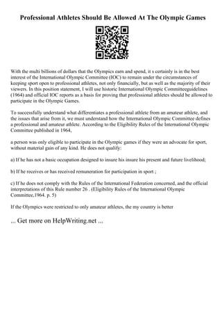 Professional Athletes Should Be Allowed At The Olympic Games
With the multi billions of dollars that the Olympics earn and spend, it s certainly is in the best
interest of the International Olympic Committee (IOC) to remain under the circumstances of
keeping sport open to professional athletes, not only financially, but as well as the majority of their
viewers. In this position statement, I will use historic International Olympic Committeeguidelines
(1964) and official IOC reports as a basis for proving that professional athletes should be allowed to
participate in the Olympic Games.
To successfully understand what differentiates a professional athlete from an amateur athlete, and
the issues that arise from it, we must understand how the International Olympic Committee defines
a professional and amateur athlete. According to the Eligibility Rules of the International Olympic
Committee published in 1964,
a person was only eligible to participate in the Olympic games if they were an advocate for sport,
without material gain of any kind. He does not qualify:
a) If he has not a basic occupation designed to insure his insure his present and future livelihood;
b) If he receives or has received remuneration for participation in sport ;
c) If he does not comply with the Rules of the International Federation concerned, and the official
interpretations of this Rule number 26 . (Eligibility Rules of the International Olympic
Committee,1964. p. 5)
If the Olympics were restricted to only amateur athletes, the my country is better
... Get more on HelpWriting.net ...
 