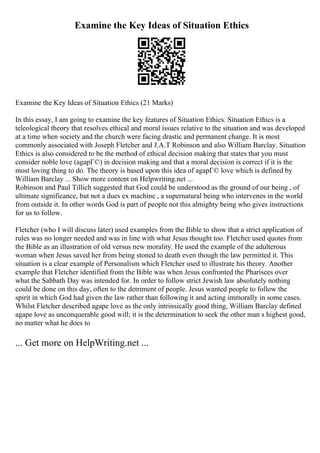 Examine the Key Ideas of Situation Ethics
Examine the Key Ideas of Situation Ethics (21 Marks)
In this essay, I am going to examine the key features of Situation Ethics. Situation Ethics is a
teleological theory that resolves ethical and moral issues relative to the situation and was developed
at a time when society and the church were facing drastic and permanent change. It is most
commonly associated with Joseph Fletcher and J.A.T Robinson and also William Barclay. Situation
Ethics is also considered to be the method of ethical decision making that states that you must
consider noble love (agapГ©) in decision making and that a moral decision is correct if it is the
most loving thing to do. The theory is based upon this idea of agapГ© love which is defined by
William Barclay ... Show more content on Helpwriting.net ...
Robinson and Paul Tillich suggested that God could be understood as the ground of our being , of
ultimate significance, but not a dues ex machine , a supernatural being who intervenes in the world
from outside it. In other words God is part of people not this almighty being who gives instructions
for us to follow.
Fletcher (who I will discuss later) used examples from the Bible to show that a strict application of
rules was no longer needed and was in line with what Jesus thought too. Fletcher used quotes from
the Bible as an illustration of old versus new morality. He used the example of the adulterous
woman when Jesus saved her from being stoned to death even though the law permitted it. This
situation is a clear example of Personalism which Fletcher used to illustrate his theory. Another
example that Fletcher identified from the Bible was when Jesus confronted the Pharisees over
what the Sabbath Day was intended for. In order to follow strict Jewish law absolutely nothing
could be done on this day, often to the detriment of people. Jesus wanted people to follow the
spirit in which God had given the law rather than following it and acting immorally in some cases.
Whilst Fletcher described agape love as the only intrinsically good thing, William Barclay defined
agape love as unconquerable good will; it is the determination to seek the other man s highest good,
no matter what he does to
... Get more on HelpWriting.net ...
 