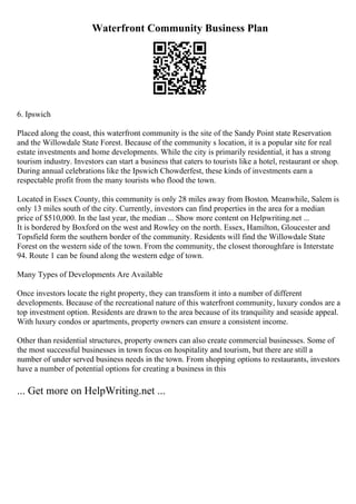 Waterfront Community Business Plan
6. Ipswich
Placed along the coast, this waterfront community is the site of the Sandy Point state Reservation
and the Willowdale State Forest. Because of the community s location, it is a popular site for real
estate investments and home developments. While the city is primarily residential, it has a strong
tourism industry. Investors can start a business that caters to tourists like a hotel, restaurant or shop.
During annual celebrations like the Ipswich Chowderfest, these kinds of investments earn a
respectable profit from the many tourists who flood the town.
Located in Essex County, this community is only 28 miles away from Boston. Meanwhile, Salem is
only 13 miles south of the city. Currently, investors can find properties in the area for a median
price of $510,000. In the last year, the median ... Show more content on Helpwriting.net ...
It is bordered by Boxford on the west and Rowley on the north. Essex, Hamilton, Gloucester and
Topsfield form the southern border of the community. Residents will find the Willowdale State
Forest on the western side of the town. From the community, the closest thoroughfare is Interstate
94. Route 1 can be found along the western edge of town.
Many Types of Developments Are Available
Once investors locate the right property, they can transform it into a number of different
developments. Because of the recreational nature of this waterfront community, luxury condos are a
top investment option. Residents are drawn to the area because of its tranquility and seaside appeal.
With luxury condos or apartments, property owners can ensure a consistent income.
Other than residential structures, property owners can also create commercial businesses. Some of
the most successful businesses in town focus on hospitality and tourism, but there are still a
number of under served business needs in the town. From shopping options to restaurants, investors
have a number of potential options for creating a business in this
... Get more on HelpWriting.net ...
 