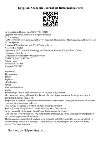 Egyptian Academic Journal Of Biological Sciences
Egypt. Acad. J. Biolog. Sci., 9(3): 49 67 (2016)
Egyptian Academic Journal of Biological Sciences
A. Entomology
ISSN 1687 8809 www.eajbs.eg.net Survey, Seasonal Abundance of Thrips species and First Record
of Two Species
Associated With Soybean and Weed Plants in Egypt
A. S. Abd El Wahab
Department of Economic Entomology and Pesticides, Faculty of Agriculture, Cairo
University, Giza, Egypt
Correspondence:abeer5698987@yahoo.com
ARTICLE INFO ABSTRACT
Article History
Received:30/6/2016
Accepted:5/8/2016
________________
Keywords:
Thysanoptera
Thrips
Soybean
Identification
Survey
Seasonal abundance
Weeds
Several thrips species are known to feed on soybean (Glycine max
Merr.) and can cause yield reduction. Beside, the other important reason for thrips survey is to
determine its role as vectors of
Tospovirus in soybean. There is little information available about thrips species present on soybean
crop, and their abundance in Egypt.
Field survey took place at the farm of Agricultural Experiment
Station, Faculty of Agriculture, Cairo University, Giza Governorate,
Egypt (season 2014) to survey the different thrips species. Soybean cv.
Giza 111 was sown in late May. The experimental area received all the usual agricultural practices
except for any pest control measures.
Thrips species associated with soybean were collected and differentiated to species. A total of 16
different thrips species was surveyed. These included 14 phytophagous and 2 predator thrips
species. The most abundant
... Get more on HelpWriting.net ...
 
