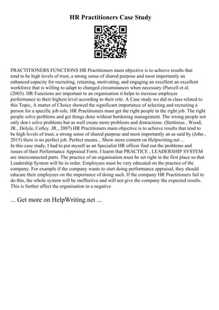 HR Practitioners Case Study
PRACTITIONERS FUNCTIONS HR Practitioners main objective is to achieve results that
tend to be high levels of trust, a strong sense of shared purpose and most importantly an
enhanced capacity for recruiting, retaining, motivating, and engaging an excellent an excellent
workforce that is willing to adapt to changed circumstances when necessary (Purcell et al.
(2003). HR Functions are important to an organisation it helps to increase employee
performance to their highest level according to their role. A Case study we did in class related to
this Topic, A matter of Choice showed the significant importance of selecting and recruiting a
person for a specific job role. HR Practitioners must get the right people in the right job. The right
people solve problems and get things done without burdening management. The wrong people not
only don t solve problems but as well create more problems and distractions. (Stettinius , Wood,
JR., Dolyle, Colley. JR., 2007) HR Practitioners main objective is to achieve results that tend to
be high levels of trust, a strong sense of shared purpose and most importantly an as said by (John ,
2015) there is no perfect job. Perfect means... Show more content on Helpwriting.net ...
In this case study, I had to put myself as an Specialist HR officer find out the problems and
issues of their Performance Appraisal Form. I learnt that PRACTICE , LEADERSHIP SYSTEM
are interconnected parts. The practice of an organisation must be set right in the first place so that
Leadership System will be in order. Employees must be very educated on the practice of the
company. For example if the company wants to start doing performance appraisal, they should
educate their employees on the importance of doing such. If the company HR Practitioners fail to
do this, the whole system will be ineffective and will not give the company the expected results.
This is further affect the organisation in a negative
... Get more on HelpWriting.net ...
 