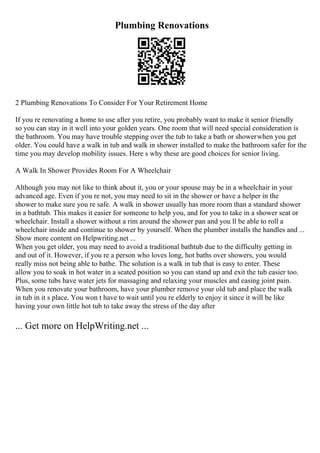 Plumbing Renovations
2 Plumbing Renovations To Consider For Your Retirement Home
If you re renovating a home to use after you retire, you probably want to make it senior friendly
so you can stay in it well into your golden years. One room that will need special consideration is
the bathroom. You may have trouble stepping over the tub to take a bath or showerwhen you get
older. You could have a walk in tub and walk in shower installed to make the bathroom safer for the
time you may develop mobility issues. Here s why these are good choices for senior living.
A Walk In Shower Provides Room For A Wheelchair
Although you may not like to think about it, you or your spouse may be in a wheelchair in your
advanced age. Even if you re not, you may need to sit in the shower or have a helper in the
shower to make sure you re safe. A walk in shower usually has more room than a standard shower
in a bathtub. This makes it easier for someone to help you, and for you to take in a shower seat or
wheelchair. Install a shower without a rim around the shower pan and you ll be able to roll a
wheelchair inside and continue to shower by yourself. When the plumber installs the handles and ...
Show more content on Helpwriting.net ...
When you get older, you may need to avoid a traditional bathtub due to the difficulty getting in
and out of it. However, if you re a person who loves long, hot baths over showers, you would
really miss not being able to bathe. The solution is a walk in tub that is easy to enter. These
allow you to soak in hot water in a seated position so you can stand up and exit the tub easier too.
Plus, some tubs have water jets for massaging and relaxing your muscles and easing joint pain.
When you renovate your bathroom, have your plumber remove your old tub and place the walk
in tub in it s place. You won t have to wait until you re elderly to enjoy it since it will be like
having your own little hot tub to take away the stress of the day after
... Get more on HelpWriting.net ...
 