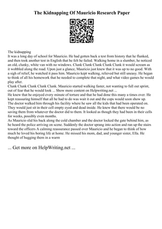 The Kidnapping Of Mauricio Research Paper
The kidnapping
It was a long day of school for Mauricio. He had gotten back a test from history that he flunked,
and then took another test in English that he felt he failed. Walking home in a slumber, he noticed
an old, clunky, white van with no windows. Clunk Clunk Clunk Clunk Clunk it would scream as
it wobbled along the road. Upon just a glance, Mauricio just knew that it was up to no good. With
a sigh of relief, he watched it pass him. Mauricio kept walking, relieved but still uneasy. He began
to think of all his homework that he needed to complete that night, and what video games he would
play after.
Clunk Clunk Clunk Clunk Clunk. Mauricio started walking faster, not wanting to full out sprint,
out of fear that he would look ... Show more content on Helpwriting.net ...
He knew that he enjoyed every minute of torture and that he had done this many a times over. He
kept reassuring himself that all he had to do was wait it out and the cops would soon show up.
The doctor walked him through his facility where he saw all the kids that had been operated on.
They would just sit in their cell empty eyed and dead inside. He knew that there would be no
saving them from whatever the doctor did to them. It looked as though they had been in their cells
for weeks, possibly even months.
As Mauricio slid his back along the cold chamber and the doctor locked the gate behind him, as
he heard the police arriving on scene. Suddenly the doctor sprang into action and ran up the stairs
toward the officers A calming reassurance passed over Mauricio and he began to think of how
much he loved his boring life at home. He missed his mom, dad, and younger sister, Ella. He
thought of hugging them in a warm
... Get more on HelpWriting.net ...
 