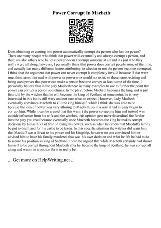 Power Corrupt In Macbeth
Does obtaining or coming into power automatically corrupt the person who has the power?
There are many people who think that power will eventually and always corrupt a person, and
there are also others who believe power doesn t corrupt someone at all and it s just who they
really were all along, however, I personally think that power does corrupt people some of the time,
and actually has many different factors attributing to whether or not the person becomes corrupted.
I think that the argument that power can never corrupt is completely invalid because if that were
true, then terms like mad with power or power trip would not exist, so these terms existing and
being used proves that power can make a person become corrupt at least some of the time. I
personally believe that in the play Macbeththere is many examples to use to further the point that
power can corrupt a person sometimes. In the play, before Macbeth becomes the king and is just
first told by the witches that he will become the king of Scotland at some point, he is very
interested in this but is still wary and not sure what to expect. However, Lady Macbeth
eventually convinces Macbeth to kill the king himself, which I think she was able to do
because the idea of power was very alluring to Macbeth, so in a way it had already began to
corrupt him. While it can be argued that this wasn t the power corrupting him and instead was
outside influence from his wife and the witches, this opinion gets more discredited the further
into the play you read because eventually once Macbeth becomes the king he makes corrupt
decisions by himself out of fear of losing his power. such as when he orders that Macduffs family
be put to death and for his castle to be taken. In this specific situation the witches did warn him
that Macduff was a threat to his power and his kingship, however no one convinced him or
advised him to have his family murdered that was his own decision and what he felt he had to do
to secure his position as king of Scotland. It can be argued that while Macbeth certainly had shown
himself to be corrupt throughout Macbeth after he became the king of Scotland, he was corrupt all
along and wasn t in a positon for it to really be
... Get more on HelpWriting.net ...
 
