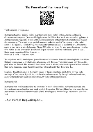 The Formation of Hurricanes Essay
The Formation of Hurricanes
Hurricanes begin as tropical storms over the warm moist waters of the Atlantic and Pacific
Oceans near the equator. (Near the Philippines and the China Sea, hurricanes are called typhoons.)
As the moisture evaporates it rises until enormous amounts of heated moist air are twisted high in
the atmosphere. The winds begin to circle counterclockwise north of the equator or clockwise
south of the equator. The relatively peaceful center of the hurricane is called the eye. Around this
center winds move at speeds between 74 and 200 miles per hour. As long as the hurricane remains
over waters of 79F or warmer, it continues to pull moisture from the surface and grow in size ...
Show more content on Helpwriting.net ...
death toll at least 25 in Ivan s wake
We only have basic knowledge of general hurricane occurrence there are no atmospheric conditions
that can be measured to predict where a hurricane will develop. Therefore we can only forecast its
path when it s formed. The National Hurricane Center in Miami, searches for potential hurricanes in
their early stages and track them through their life cycle until they decay and die.
Satellites detect hurricanes in their early stages of development and can help to provide early
warnings of hurricanes. Special aircrafts fitted with instruments fly through and over hurricanes,
and weather radar can locate storms within 200 miles of the radar station.
Hurricane Ivan
Hurricane Ivan continues to make the headlines. It is not classified as a hurricane anymore, and
its remains are now classified as a weak tropical depression. The last of Ivan has now moved away
from the mid Atlantic coast but before it did so it managed to produce large amounts of rain over
vast
... Get more on HelpWriting.net ...
 