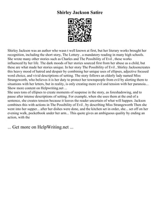 Shirley Jackson Satire
Shirley Jackson was an author who wasn t well known at first, but her literary works brought her
recognition, including the short story, The Lottery , a mandatory reading in many high schools.
She wrote many other stories such as Charles and The Possibility of Evil , these works
influenced by her life. The dark moods of her stories sourced first from her abuse as a child, but
these are what made her stories unique. In her story The Possibility of Evil , Shirley Jacksoncreates
this heavy mood of hatred and despair by combining her unique uses of ellipses, adjective focused
word choice, and vivid descriptions of setting. The story follows an elderly lady named Miss
Strangeworth, who believes it is her duty to protect her townspeople from evil by alerting them to
situations with her letters, but in reality, is only creating more evil and tension with her paranoia....
Show more content on Helpwriting.net ...
She uses tons of ellipses to create moments of suspense in the story, as foreshadowing, and to
pause after intense descriptions of setting. For example, when she uses them at the end of a
sentence, she creates tension because it leaves the reader uncertain of what will happen. Jackson
combines this with actions in The Possibility of Evil , by describing Miss Strangeworth Then she
went into her supper... after her dishes were done, and the kitchen set in order, she... set off on her
evening walk, pocketbook under her arm... This quote gives an ambiguous quality by ending an
action, with the
... Get more on HelpWriting.net ...
 