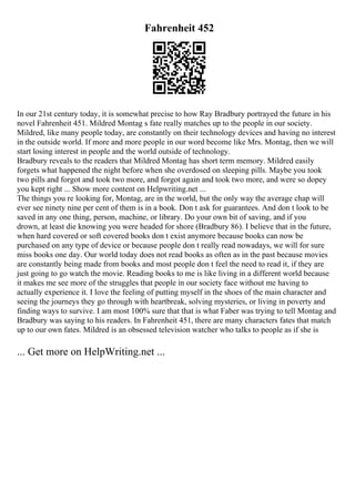 Fahrenheit 452
In our 21st century today, it is somewhat precise to how Ray Bradbury portrayed the future in his
novel Fahrenheit 451. Mildred Montag s fate really matches up to the people in our society.
Mildred, like many people today, are constantly on their technology devices and having no interest
in the outside world. If more and more people in our word become like Mrs. Montag, then we will
start losing interest in people and the world outside of technology.
Bradbury reveals to the readers that Mildred Montag has short term memory. Mildred easily
forgets what happened the night before when she overdosed on sleeping pills. Maybe you took
two pills and forgot and took two more, and forgot again and took two more, and were so dopey
you kept right ... Show more content on Helpwriting.net ...
The things you re looking for, Montag, are in the world, but the only way the average chap will
ever see ninety nine per cent of them is in a book. Don t ask for guarantees. And don t look to be
saved in any one thing, person, machine, or library. Do your own bit of saving, and if you
drown, at least die knowing you were headed for shore (Bradbury 86). I believe that in the future,
when hard covered or soft covered books don t exist anymore because books can now be
purchased on any type of device or because people don t really read nowadays, we will for sure
miss books one day. Our world today does not read books as often as in the past because movies
are constantly being made from books and most people don t feel the need to read it, if they are
just going to go watch the movie. Reading books to me is like living in a different world because
it makes me see more of the struggles that people in our society face without me having to
actually experience it. I love the feeling of putting myself in the shoes of the main character and
seeing the journeys they go through with heartbreak, solving mysteries, or living in poverty and
finding ways to survive. I am most 100% sure that that is what Faber was trying to tell Montag and
Bradbury was saying to his readers. In Fahrenheit 451, there are many characters fates that match
up to our own fates. Mildred is an obsessed television watcher who talks to people as if she is
... Get more on HelpWriting.net ...
 