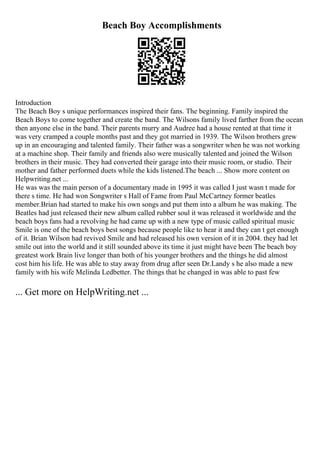 Beach Boy Accomplishments
Introduction
The Beach Boy s unique performances inspired their fans. The beginning. Family inspired the
Beach Boys to come together and create the band. The Wilsons family lived farther from the ocean
then anyone else in the band. Their parents murry and Audree had a house rented at that time it
was very cramped a couple months past and they got married in 1939. The Wilson brothers grew
up in an encouraging and talented family. Their father was a songwriter when he was not working
at a machine shop. Their family and friends also were musically talented and joined the Wilson
brothers in their music. They had converted their garage into their music room, or studio. Their
mother and father performed duets while the kids listened.The beach ... Show more content on
Helpwriting.net ...
He was was the main person of a documentary made in 1995 it was called I just wasn t made for
there s time. He had won Songwriter s Hall of Fame from Paul McCartney former beatles
member.Brian had started to make his own songs and put them into a album he was making. The
Beatles had just released their new album called rubber soul it was released it worldwide and the
beach boys fans had a revolving he had came up with a new type of music called spiritual music
Smile is one of the beach boys best songs because people like to hear it and they can t get enough
of it. Brian Wilson had revived Smile and had released his own version of it in 2004. they had let
smile out into the world and it still sounded above its time it just might have been The beach boy
greatest work Brain live longer than both of his younger brothers and the things he did almost
cost him his life. He was able to stay away from drug after seen Dr.Landy s he also made a new
family with his wife Melinda Ledbetter. The things that he changed in was able to past few
... Get more on HelpWriting.net ...
 