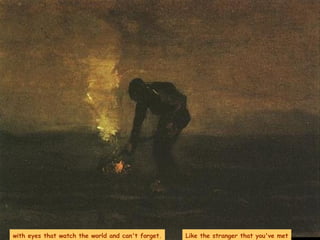 with eyes that watch the world and can't forget. Like the stranger that you've met 