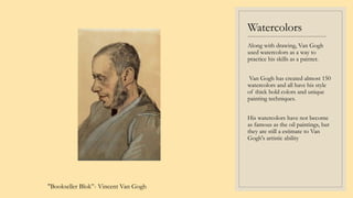 Watercolors
----------------------------------------
Along with drawing, Van Gogh
used watercolors as a way to
practice his skills as a painter.
Van Gogh has created almost 150
watercolors and all have his style
of thick bold colors and unique
painting techniques.
His watercolors have not become
as famous as the oil paintings, but
they are still a estimate to Van
Gogh's artistic ability
"Bookseller Blok”- Vincent Van Gogh
 