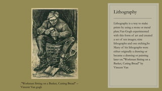 Lithography
----------------------------------------
Lithography is a way to make
prints by using a stone or metal
plate.Van Gogh experimented
with this form of art and created
a set of ten images; nine
lithographs and one etching.So
Many of his lithographs were
either originally a drawing or
became a drawing or painting
later on."Workman Sitting on a
Basket, Cuting Bread" by
Vincent Van
."Workman Sitting on a Basket, Cutting Bread" –
Vincent Van gogh
 