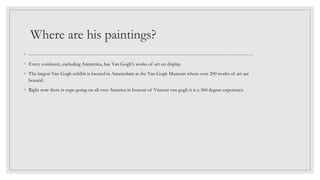 Where are his paintings?
◦ ----------------------------------------------------------------------------------------------------------------------------------------------
◦ Every continent, excluding Antarctica, has Van Gogh's works of art on display.
◦ The largest Van Gogh exhibit is located in Amsterdam at the Van Gogh Museum where over 200 works of art are
housed.
◦ Right now there is expo going on all over America in honour of Vincent van gogh it is a 360 degree experience
 