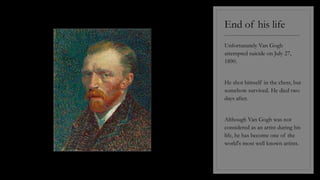 End of his life
----------------------------------------
Unfortunately Van Gogh
attempted suicide on July 27,
1890.
He shot himself in the chest, but
somehow survived. He died two
days after.
Although Van Gogh was not
considered as an artist during his
life, he has become one of the
world's most well known artists.
 