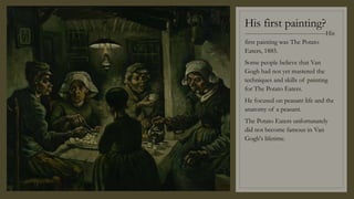 His first painting?
---------------------------------------His
first painting was The Potato
Eaters, 1885.
Some people believe that Van
Gogh had not yet mastered the
techniques and skills of painting
for The Potato Eaters.
He focused on peasant life and the
anatomy of a peasant.
The Potato Eaters unfortunately
did not become famous in Van
Gogh's lifetime.
 