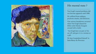 His mental state ?
----------------------------------------
Van Gogh's mental problems did
not become apparent until 1888.
He suffered from epilepsy,
psychotic attacks, and delusions.
One serious breakdown occurred
when Van Gogh chased his
fellow artist friend, Gauguin
around with a knife.
Van Gogh later cut part of his
ear off and gave it to a woman as
a gift.
He later hospitalized himself in
Saint-Remy-de-Provence
 