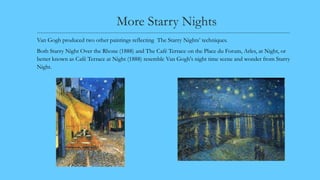 More Starry Nights
---------------------------------------------------------------------------------------------------------------------------------------
Van Gogh produced two other paintings reflecting The Starry Nights’ techniques.
Both Starry Night Over the Rhone (1888) and The Café Terrace on the Place du Forum, Arles, at Night, or
better known as Café Terrace at Night (1888) resemble Van Gogh's night time scene and wonder from Starry
Night.
 