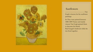 Sunflowers
------------------------------------Van
Gogh is known for his sunflower
paintings.
So They were painted between
1888-1889 France and mainly
vincent Van Gogh painted them
to decorate his friend,
Paul Gaugin's bedroom while the
two lived together.
 