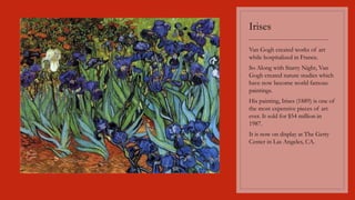 Irises
----------------------------------------
Van Gogh created works of art
while hospitalized in France.
So Along with Starry Night, Van
Gogh created nature studies which
have now become world famous
paintings.
His painting, Irises (1889) is one of
the most expensive pieces of art
ever. It sold for $54 million in
1987.
It is now on display at The Getty
Center in Las Angeles, CA.
 