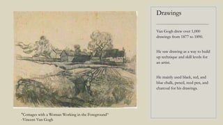 Drawings
----------------------------------------
Van Gogh drew over 1,000
drawings from 1877 to 1890.
He saw drawing as a way to build
up technique and skill levels for
an artist.
He mainly used black, red, and
blue chalk, pencil, reed pen, and
charcoal for his drawings.
"Cottages with a Woman Working in the Foreground“
-Vincent Van Gogh
 