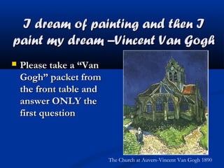 I dream of painting and then I
paint my dream –Vincent Van Gogh


Please take a “Van
Gogh” packet from
the front table and
answer ONLY the
first question

The Church at Auvers-Vincent Van Gogh 1890

 