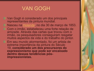 VAN GOGH
Van Gogh é considerado um dos principais
representantes da pintura mundial.
Nasceu na Holanda, no dia 30 de março de 1853.
Com o irmão, estabeleceu uma forte relação de
amizade. Através das cartas que trocou com o
irmão, os pesquisadores conseguiram resgatar
muitos aspectos da vida e do trabalho do pintor.
Em seu mundo atormentado, foi um artista de
extrema importância da pintura do Século
19, considerado um dos precursores do
expressionismo que pode ser encaixado
dentro dessas tendências pós-
impressionistas.
 