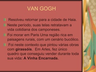 VAN GOGH
 Resolveu retornar para a cidade de Haia.
Neste período, suas telas retratavam a
vida cotidiana dos camponeses.
Foi morar em Paris Uma região rica em
paisagens rurais, com um cenário bucólico.
 Foi neste contexto que pintou várias obras
com girassóis. Em Arles, fez único
quadro que conseguiu vender durante toda
sua vida: A Vinha Encarnada.
 