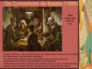 Os Comedores de Batata (1885)

                                                                           Óleo
                                                                        sobre tela,
                                                                          82x114
                                                                           cm,




Pintada em Nuenen, onde sua família morou por algum tempo. Retratou a dura realidade
dos camponeses, sua humildade e dignidade.
Van Gogh realizou diversos estudos preparatórios para esta obra, não só da
composição mas, também, dos personagens individualizados.
Utiliza-se de poucas cores, variadas nos contrastes de claro e escuro. A tinta aplicada é
espessa, com a pincelada talhando cada figura como se fosse feita de madeira.
 