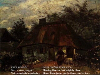 ‫כוכבים‬ ‫זרוע‬ ‫.לילה‬
Starry, starry night.
Noite estrelada, estrelada...
‫בהירות‬ ‫בשלהבות‬ ‫בוערים‬ ‫,פרחים‬
Flaming flowers that brightly blaze,
Flores flamejantes que brilham em clarões...
 