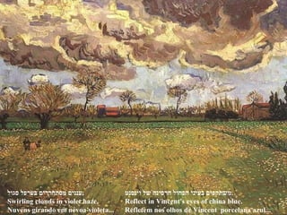 ‫סגול‬ ‫בערפל‬ ‫מסתחררים‬ ‫,עננים‬
Swirling clouds in violet haze,
Nuvens girando em névoa violeta...
‫וינסנט‬ ‫של‬ ‫חרסינה‬ ‫הכחול‬ ‫בעיני‬ ‫.משתקפים‬
Reflect in Vincent's eyes of china blue.
Refletem nos olhos de Vincent porcelana azul...
 