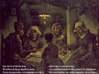 ‫סבל‬ ‫חרושי‬ ‫מחושלים‬ ‫,פנים‬
Weathered faces lined in pain,
Faces desgastadas estampadas em dor...
‫אוהבת‬ ‫אמן‬ ‫יד‬ ‫תחת‬ ‫.מנוחמים‬
Are soothed beneath the artist's loving hand.
São suavizadas sob mãos amantes do artista...
 