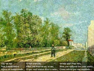 ‫מבין‬ ‫אני‬ ‫כעת‬
Now I understand
Agora eu compreendo...
‫לי‬ ‫לומר‬ ‫ניסית‬ ‫,מה‬
what you tried to say to me,
O que você tentou dizer a mim...
‫שפיותך‬ ‫למען‬ ‫סבלת‬ ‫,כיצד‬
How you suffered for your sanity,
Como sofreu por sua sanidade...
 