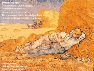 ‫כיצד‬ ‫ידעו‬ ‫לא‬ ,‫להקשיב‬ ‫רצו‬ ‫לא‬ ‫.הם‬
They would not listen, they did not know how.
Eles não ouviriam, não saberiam como...
‫לשחררם‬ ‫ניסית‬ ‫.כיצד‬
How you tried to set them free.
Como tentou libertá-los...
‫יקשיבו‬ ‫כעת‬ ‫.אולי‬
Perhaps they'll listen now.
Talvez escutem agora...
 