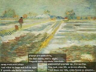 ‫באופק‬ ‫תקווה‬ ‫נותרה‬ ‫וכשלא‬
And when no hope was left in sight
E quando não havia esperança...
‫הכוכבים‬ ‫זרוע‬ ‫ההוא‬ ‫,בלילה‬
On that starry, starry night,
Naquela noite estrelada, estrelada...
‫עושים‬ ‫לעיתים‬ ‫שאוהבים‬ ‫כפי‬ ,‫חייך‬ ‫את‬ ‫.נטלת‬
You took your life, as lovers often do.
Você doou sua vida, como fazem os amantes...
 